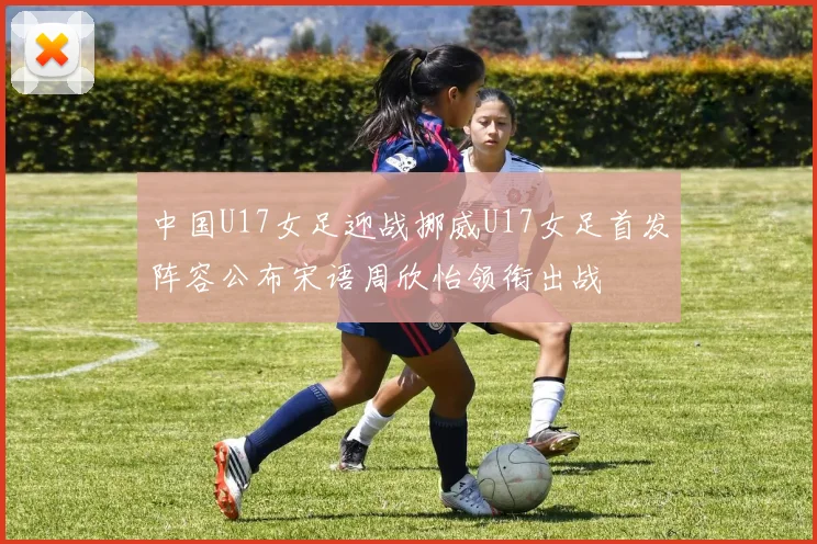 中国U17女足迎战挪威U17女足首发阵容公布宋语周欣怡领衔出战