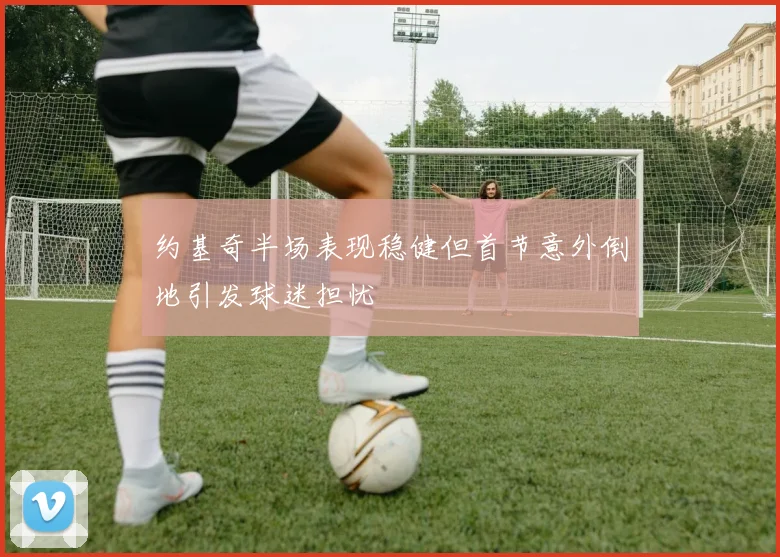约基奇半场表现稳健但首节意外倒地引发球迷担忧