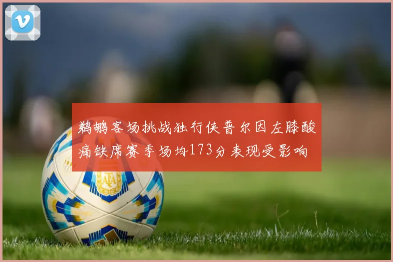 鹈鹕客场挑战独行侠普尔因左膝酸痛缺席赛季场均173分表现受影响
