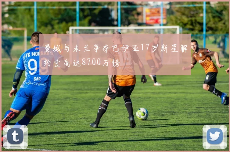 曼城与米兰争夺巴伊亚17岁新星解约金高达8700万镑