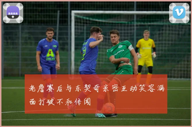 老詹赛后与东契奇亲密互动笑容满面打破不和传闻