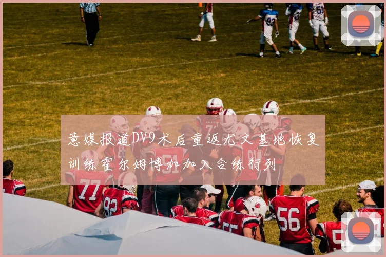 意媒报道DV9术后重返尤文基地恢复训练霍尔姆博加加入合练行列