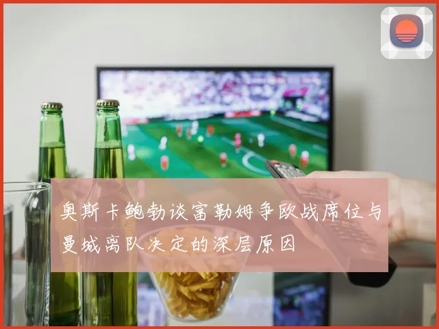 奥斯卡鲍勃谈富勒姆争欧战席位与曼城离队决定的深层原因