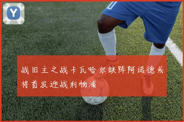 战旧主之战卡瓦哈尔缺阵阿诺德或将首发迎战利物浦