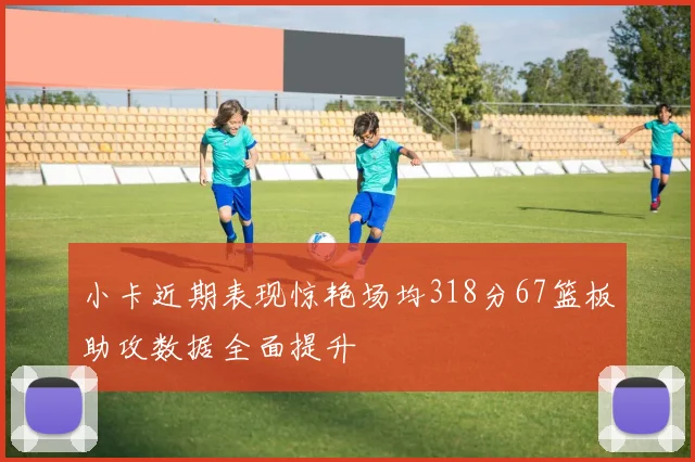 小卡近期表现惊艳场均318分67篮板助攻数据全面提升