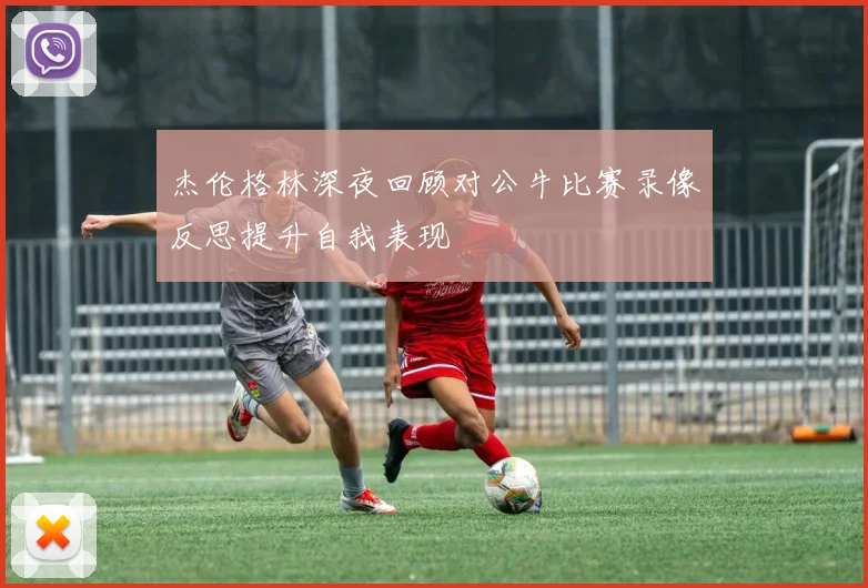 杰伦格林深夜回顾对公牛比赛录像反思提升自我表现