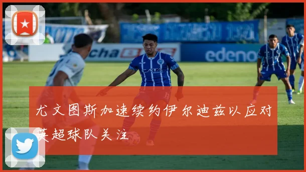 尤文图斯加速续约伊尔迪兹以应对英超球队关注