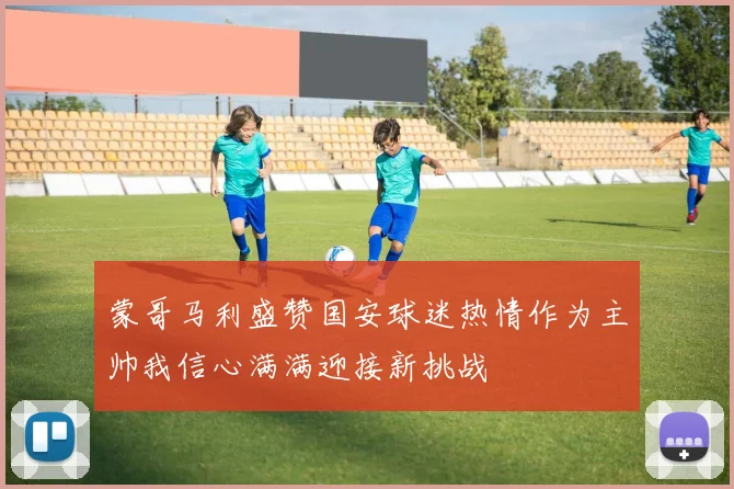 蒙哥马利盛赞国安球迷热情作为主帅我信心满满迎接新挑战
