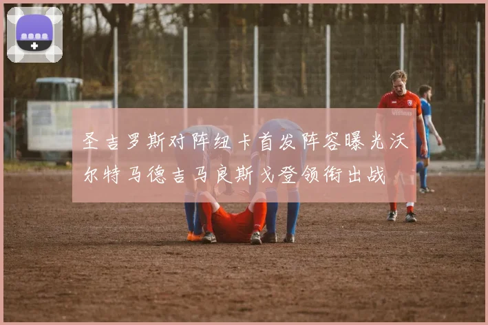 圣吉罗斯对阵纽卡首发阵容曝光沃尔特马德吉马良斯戈登领衔出战
