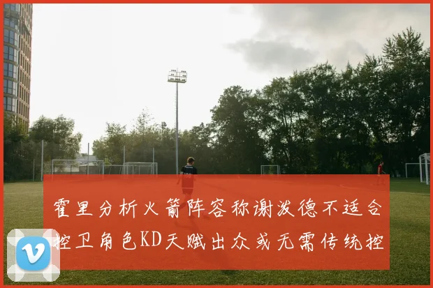 霍里分析火箭阵容称谢泼德不适合控卫角色KD天赋出众或无需传统控卫