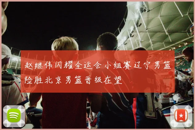 赵继伟闪耀全运会小组赛辽宁男篮险胜北京男篮晋级在望