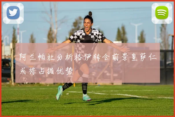 阿兰帕杜分析格伊转会前景皇萨仁或将占据优势