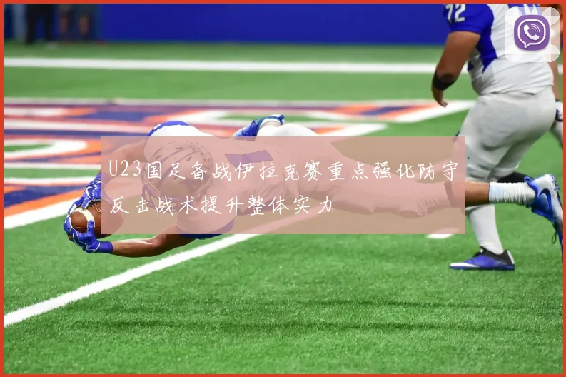 U23国足备战伊拉克赛重点强化防守反击战术提升整体实力