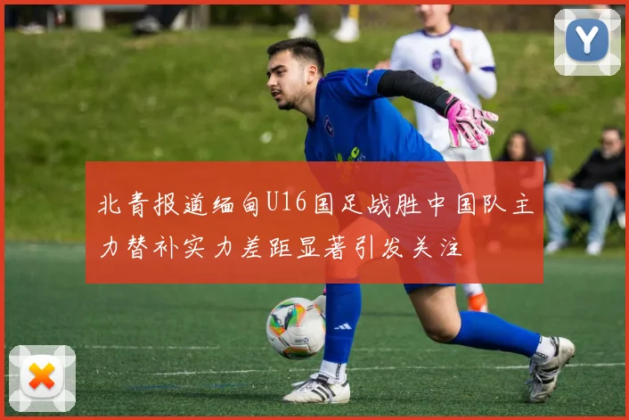 北青报道缅甸U16国足战胜中国队主力替补实力差距显著引发关注