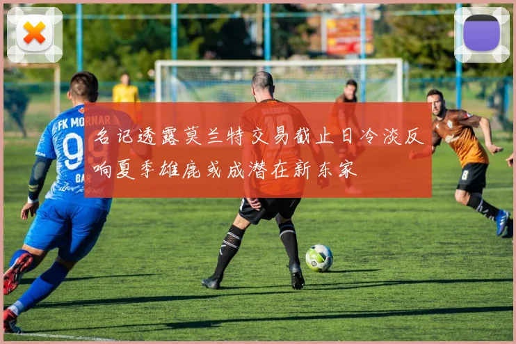 名记透露莫兰特交易截止日冷淡反响夏季雄鹿或成潜在新东家
