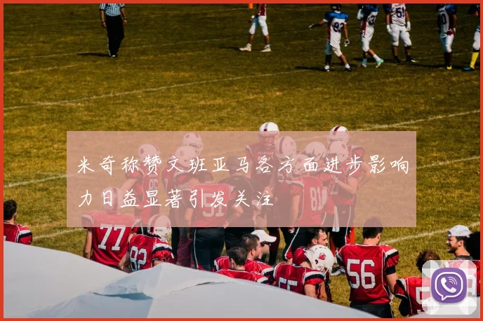 米奇称赞文班亚马各方面进步影响力日益显著引发关注