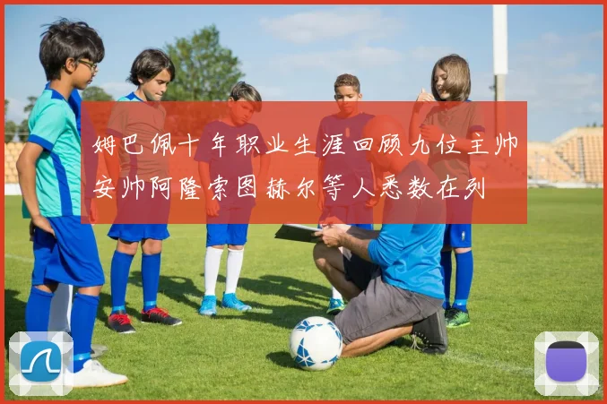 姆巴佩十年职业生涯回顾九位主帅安帅阿隆索图赫尔等人悉数在列