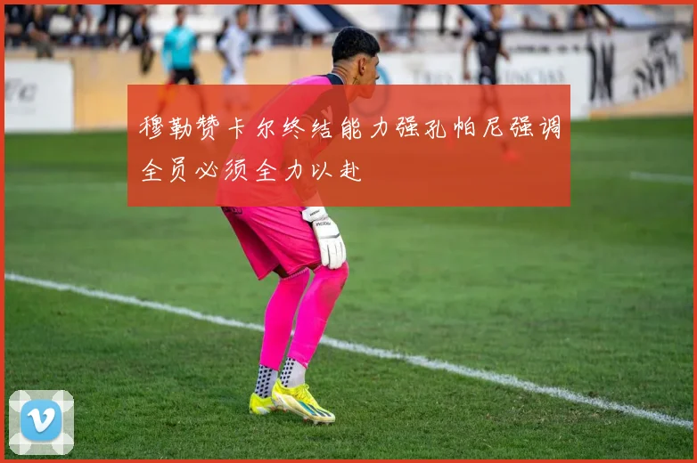 穆勒赞卡尔终结能力强孔帕尼强调全员必须全力以赴