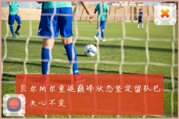 贝尔纳尔重返巅峰状态坚定留队巴萨决心不变