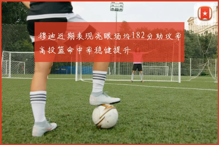 穆迪近期表现亮眼场均182分助攻率高投篮命中率稳健提升
