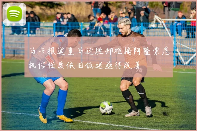 马卡报道皇马连胜却难掩阿隆索危机信任度依旧低迷亟待改善