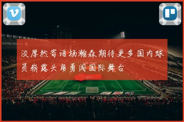 淡厚然寄语杨瀚森期待更多国内球员崭露头角勇闯国际舞台