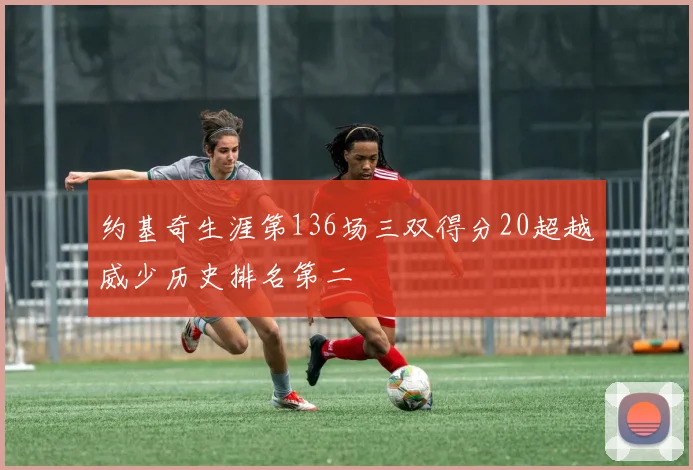 约基奇生涯第136场三双得分20超越威少历史排名第二